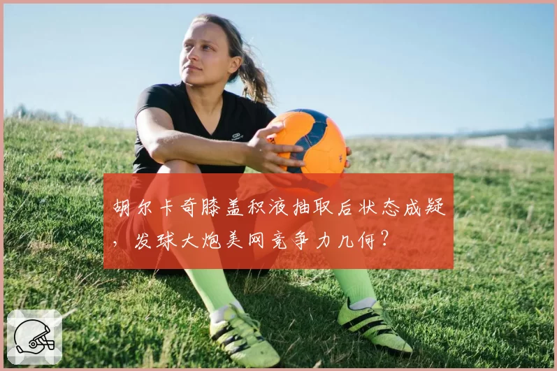 胡尔卡奇膝盖积液抽取后状态成疑，发球大炮美网竞争力几何？