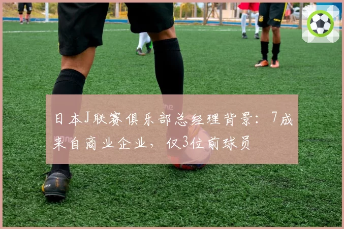 日本J联赛俱乐部总经理背景:7成来自商业企业,仅3位前球员