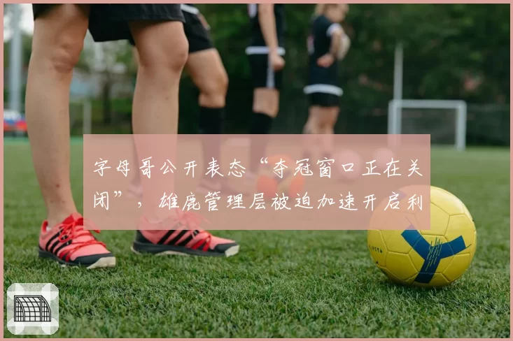 字母哥公开表态“夺冠窗口正在关闭”，雄鹿管理层被迫加速开启利拉德交易谈判