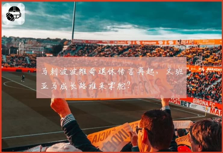马刺波波维奇退休传言再起，文班亚马成长路谁来掌舵？