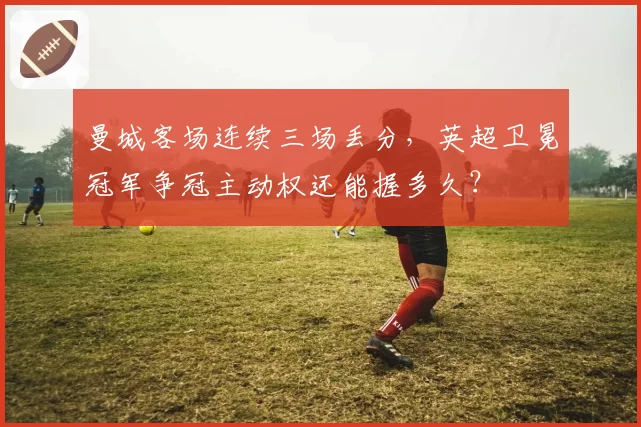 曼城客场连续三场丢分，英超卫冕冠军争冠主动权还能握多久？