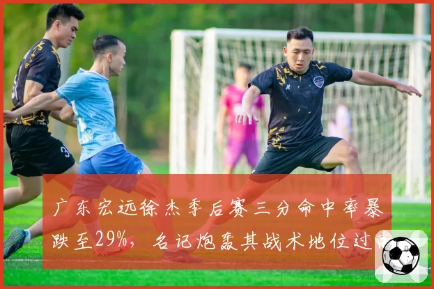 广东宏远徐杰季后赛三分命中率暴跌至29%，名记炮轰其战术地位过高拖累球队