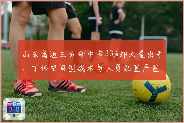 山东高速三分命中率33%却大量出手,丁伟空间型战术与人员配置严重不符