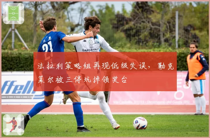 法拉利策略组再现低级失误，勒克莱尔被三停坑掉领奖台