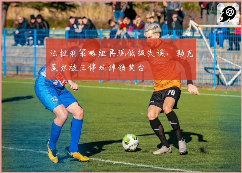 法拉利策略组再现低级失误，勒克莱尔被三停坑掉领奖台