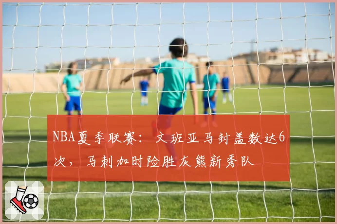 NBA夏季联赛:文班亚马封盖数达6次,马刺加时险胜灰熊新秀队