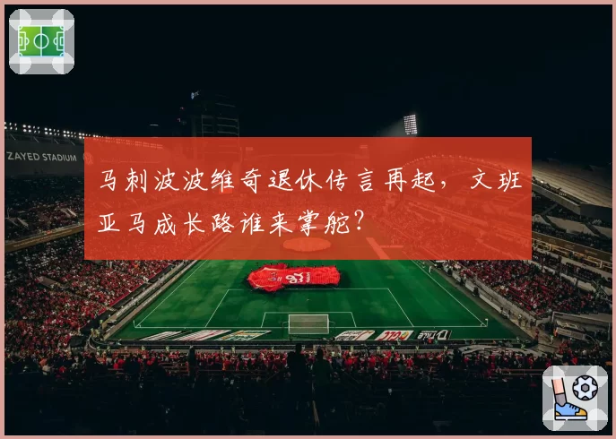 马刺波波维奇退休传言再起，文班亚马成长路谁来掌舵？