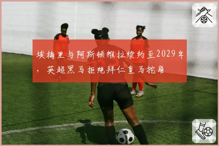 埃梅里与阿斯顿维拉续约至2029年，英超黑马拒绝拜仁皇马挖角