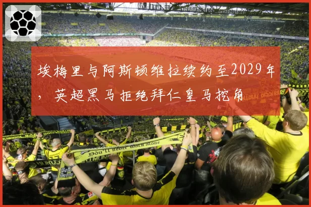 埃梅里与阿斯顿维拉续约至2029年，英超黑马拒绝拜仁皇马挖角