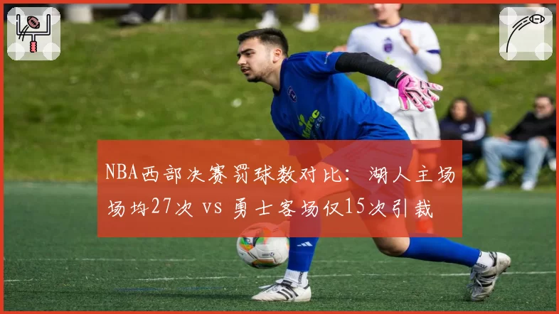 NBA西部决赛罚球数对比：湖人主场场均27次 vs 勇士客场仅15次引裁判偏哨质疑