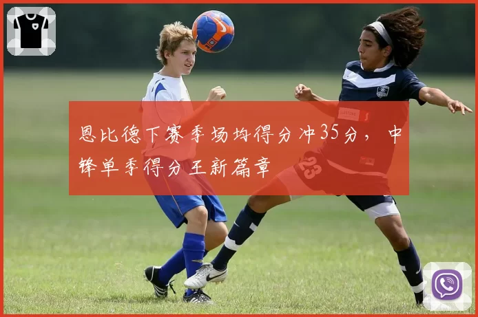 恩比德下赛季场均得分冲35分，中锋单季得分王新篇章