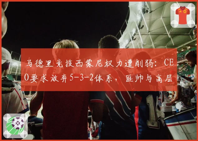 马德里竞技西蒙尼权力遭削弱:CEO要求放弃5-3-2体系,匪帅与高层战术分歧公开化