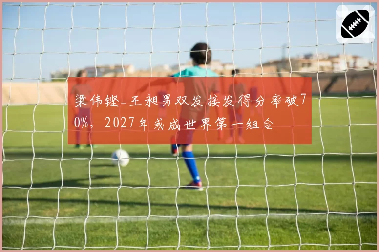 梁伟铿_王昶男双发接发得分率破70%，2027年或成世界第一组合