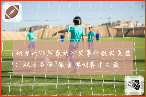 切尔西vs阿森纳冲突事件数据复盘:双方各领3张黄牌创赛季之最