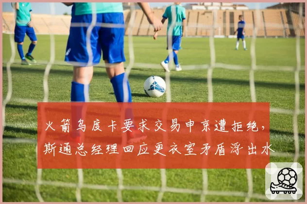 火箭乌度卡要求交易申京遭拒绝,斯通总经理回应更衣室矛盾浮出水面