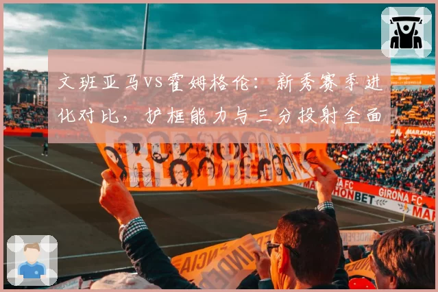文班亚马vs霍姆格伦:新秀赛季进化对比,护框能力与三分投射全面分析
