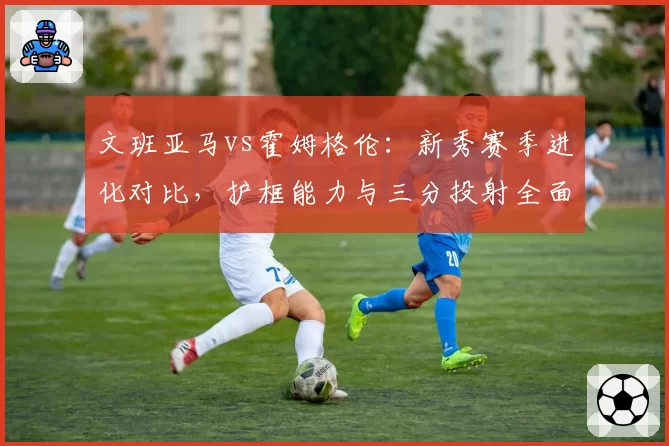 文班亚马vs霍姆格伦:新秀赛季进化对比,护框能力与三分投射全面分析