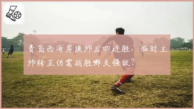 青岛西海岸换帅后四连胜,临时主帅转正仍需战胜哪支强敌?