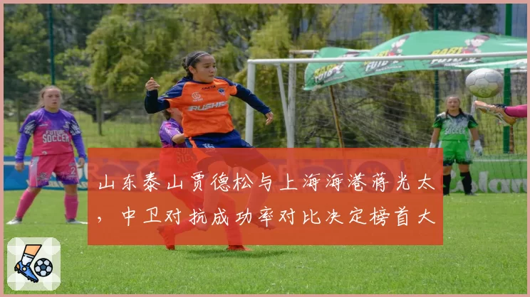 山东泰山贾德松与上海海港蒋光太，中卫对抗成功率对比决定榜首大战走势