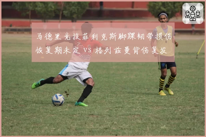 马德里竞技菲利克斯脚踝韧带损伤恢复期未定 vs 格列兹曼背伤复发带伤作战，床单军团核心伤病管理两极分化