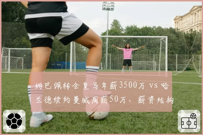 姆巴佩转会皇马年薪3500万 vs 哈兰德续约曼城周薪50万，薪资结构差异显著