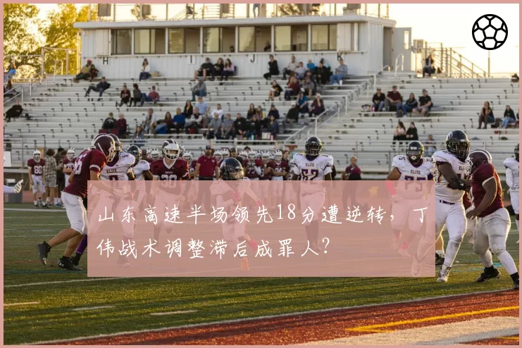 山东高速半场领先18分遭逆转,丁伟战术调整滞后成罪人?
