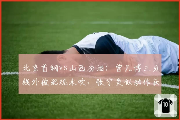 北京首钢vs山西汾酒：曾凡博三分线外被犯规未吹，张宁类似动作获罚球待遇