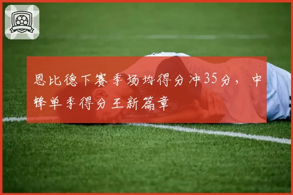 恩比德下赛季场均得分冲35分,中锋单季得分王新篇章