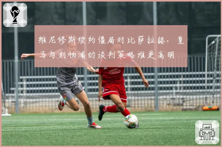 维尼修斯续约僵局对比萨拉赫，皇马与利物浦的谈判策略谁更高明