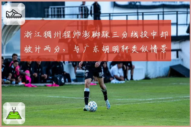 浙江稠州程帅澎脚踩三分线投中却被计两分,与广东胡明轩类似情景处理截然不同