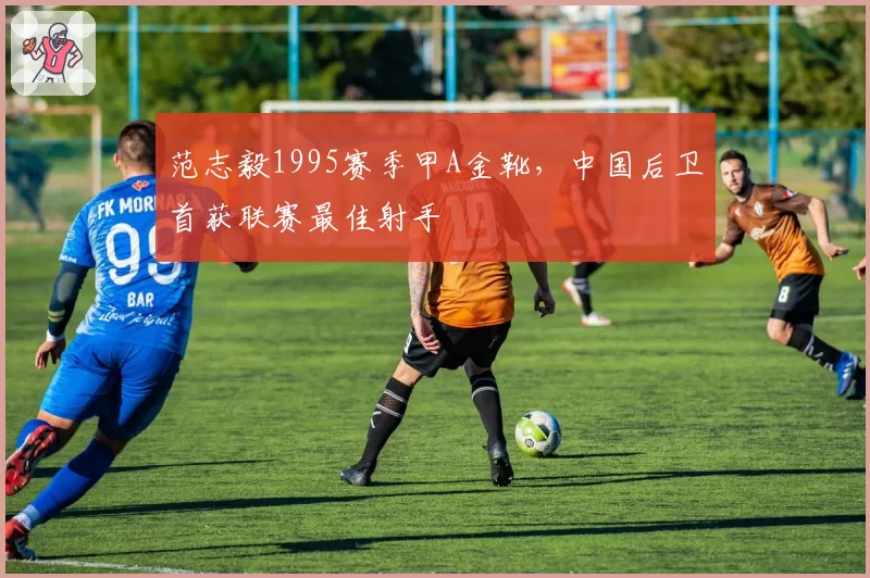 范志毅1995赛季甲A金靴，中国后卫首获联赛最佳射手