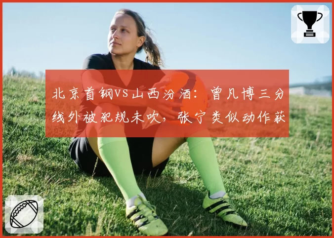 北京首钢vs山西汾酒：曾凡博三分线外被犯规未吹，张宁类似动作获罚球待遇