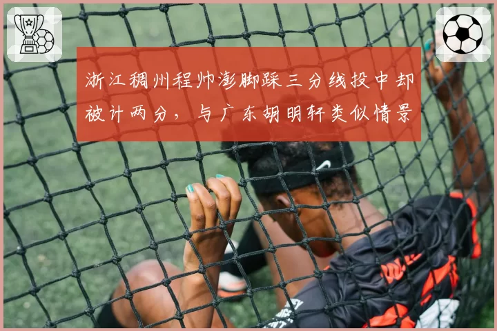浙江稠州程帅澎脚踩三分线投中却被计两分,与广东胡明轩类似情景处理截然不同