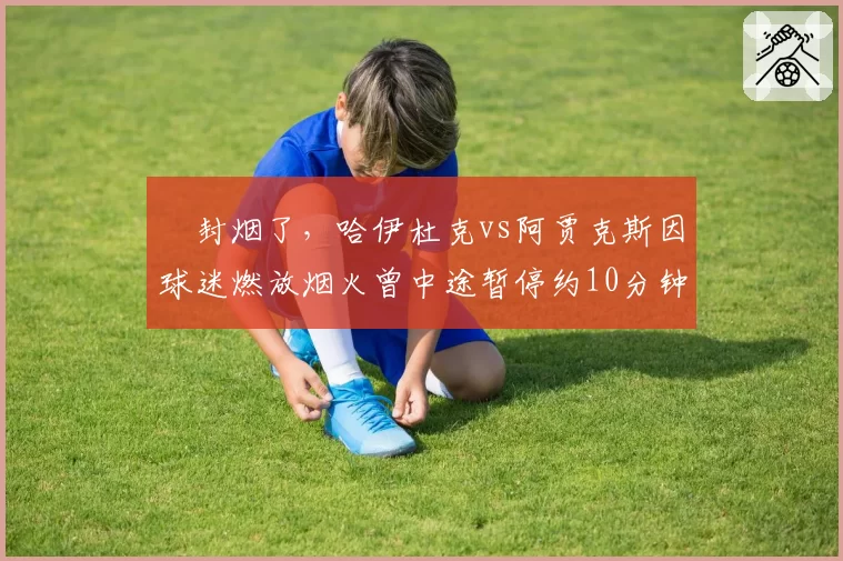叒封烟了,哈伊杜克vs阿贾克斯因球迷燃放烟火曾中途暂停约10分钟