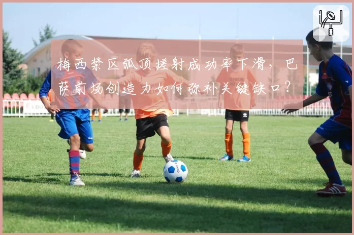 梅西禁区弧顶搓射成功率下滑，巴萨前场创造力如何弥补关键缺口？